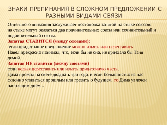 Знаки препинания в сложном предложении с разными видами связи Отдельного внимания заслуживает постановка запятой на стыке союзов: на стыке могут оказаться два подчинительных союза или сочинительный и подчинительный союзы. Запятая СТАВИТСЯ (между союзами):  если придаточное предложение можно изъять или переставить Павел прекрасно понимал, что, если бы не она, не приехала бы Таня домой. Запятая НЕ ставится (между союзами) если нельзя переставить или изъять придаточную часть . Дима прожил на свете двадцать три года, и если большинство из нас склонно упиваться прошлым или грезить о будущем, то Дима увлечен настоящим днём... 