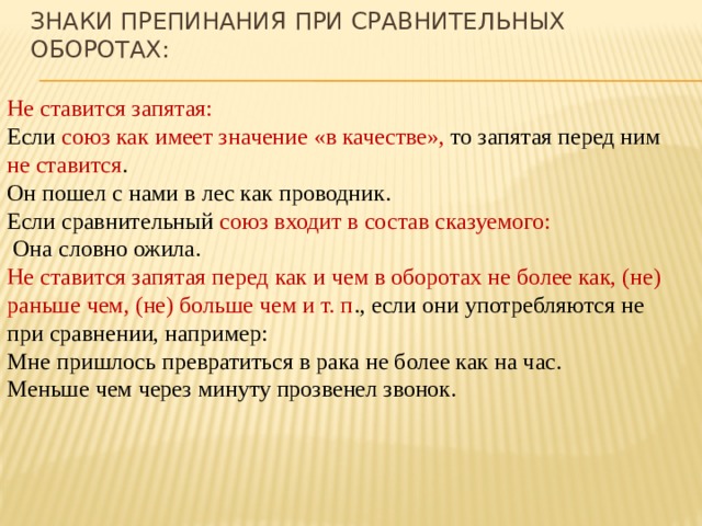 Знаки препинания при сравнительных оборотах: Не ставится запятая: Если союз как имеет значение «в качестве», то запятая перед ним не ставится . Он пошел с нами в лес как проводник. Если сравнительный союз входит в состав сказуемого:  Она словно ожила. Не ставится запятая перед как и чем в оборотах не более как, (не) раньше чем, (не) больше чем и т. п ., если они употребляются не при сравнении, например: Мне пришлось превратиться в рака не более как на час. Меньше чем через минуту прозвенел звонок. 