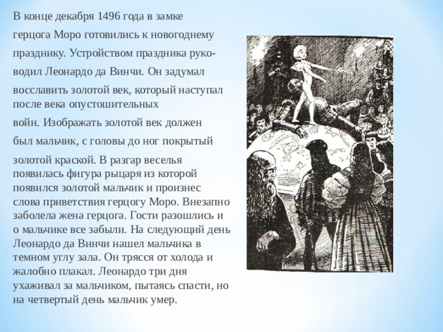 В конце декабря 1496 года в замке герцога Моро готовились к новогоднему празднику. Устройством праздника руко- водил Леонардо да Винчи. Он задумал восславить золотой век, который наступал после века опустошительных войн. Изображать золотой век должен был мальчик, с головы до ног покрытый золотой краской. В разгар веселья появилась фигура рыцаря из которой появился золотой мальчик и произнес слова приветствия герцогу Моро. Внезапно заболела жена герцога. Гости разошлись и о мальчике все забыли. На следующий день Леонардо да Винчи нашел мальчика в темном углу зала. Он трясся от холода и жалобно плакал. Леонардо три дня ухаживал за мальчиком, пытаясь спасти, но на четвертый день мальчик умер.  