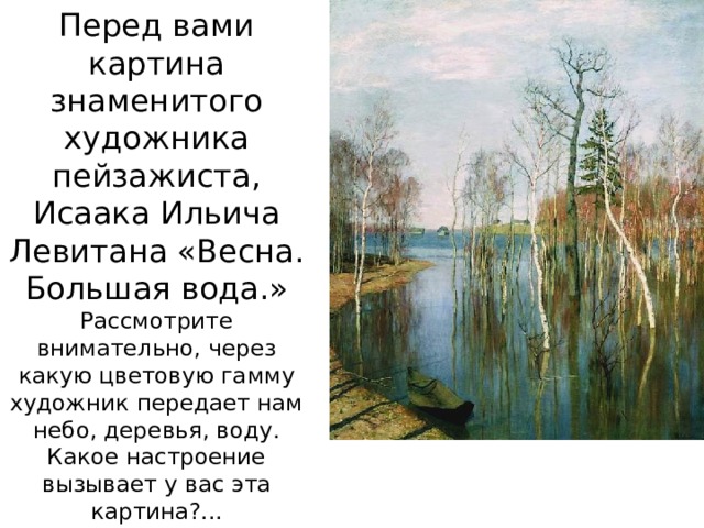 Перед вами картина знаменитого художника пейзажиста, Исаака Ильича Левитана «Весна. Большая вода.» Рассмотрите внимательно, через какую цветовую гамму художник передает нам небо, деревья, воду. Какое настроение вызывает у вас эта картина?... 