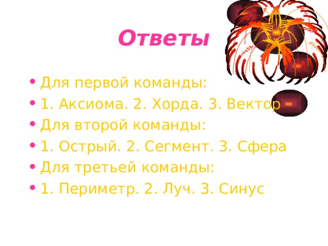 Ответы Для первой команды: 1. Аксиома. 2. Хорда. 3. Вектор Для второй команды: 1. Острый. 2. Сегмент. 3. Сфера Для третьей команды: 1. Периметр. 2. Луч. 3. Синус 