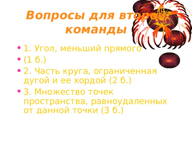 Вопросы для второй команды 1. Угол, меньший прямого (1 б.) 2. Часть круга, ограниченная дугой и ее хордой (2 б.) 3. Множество точек пространства, равноудаленных от данной точки (3 б.) 