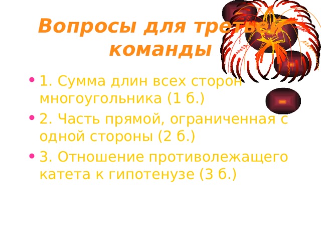 Вопросы для третьей команды 1. Сумма длин всех сторон многоугольника (1 б.) 2. Часть прямой, ограниченная с одной стороны (2 б.) 3. Отношение противолежащего катета к гипотенузе (3 б.) 