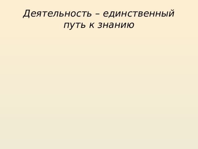 Деятельность – единственный путь к знанию 