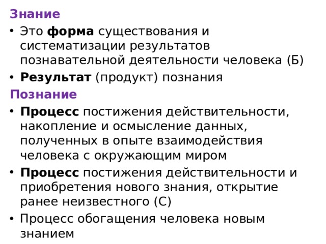 Знание Это форма существования и систематизации результатов познавательной деятельности человека (Б) Результат (продукт) познания Познание Процесс постижения действительности, накопление и осмысление данных, полученных в опыте взаимодействия человека с окружающим миром Процесс постижения действительности и приобретения нового знания, открытие ранее неизвестного (С) Процесс обогащения человека новым знанием 