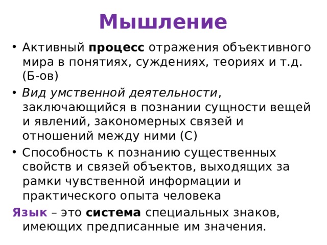 Мышление Активный процесс отражения объективного мира в понятиях, суждениях, теориях и т.д. (Б-ов) Вид умственной деятельности , заключающийся в познании сущности вещей и явлений, закономерных связей и отношений между ними (С) Способность к познанию существенных свойств и связей объектов, выходящих за рамки чувственной информации и практического опыта человека Язык – это система специальных знаков, имеющих предписанные им значения. 