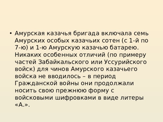 Амурская казачья бригада включала семь Амурских особых казачьих сотен (с 1-й по 7-ю) и 1-ю Амурскую казачью батарею. Никаких особенных отличий (по примеру частей Забайкальского или Уссурийского войск) для чинов Амурского казачьего войска не вводилось – в период Гражданской войны они продолжали носить свою прежнюю форму с войсковыми шифровками в виде литеры «А.». 