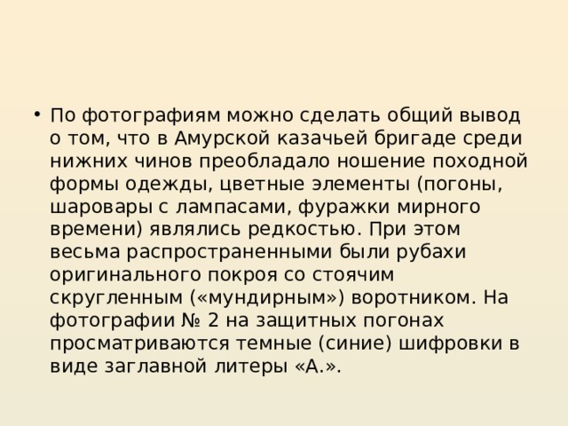 По фотографиям можно сделать общий вывод о том, что в Амурской казачьей бригаде среди нижних чинов преобладало ношение походной формы одежды, цветные элементы (погоны, шаровары с лампасами, фуражки мирного времени) являлись редкостью. При этом весьма распространенными были рубахи оригинального покроя со стоячим скругленным («мундирным») воротником. На фотографии № 2 на защитных погонах просматриваются темные (синие) шифровки в виде заглавной литеры «А.». 