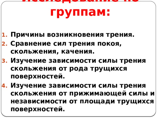 Исследование по группам: Причины возникновения трения. Сравнение сил трения покоя, скольжения, качения. Изучение зависимости силы трения скольжения от рода трущихся поверхностей. Изучение зависимости силы трения скольжения от прижимающей силы и независимости от площади трущихся поверхностей. 