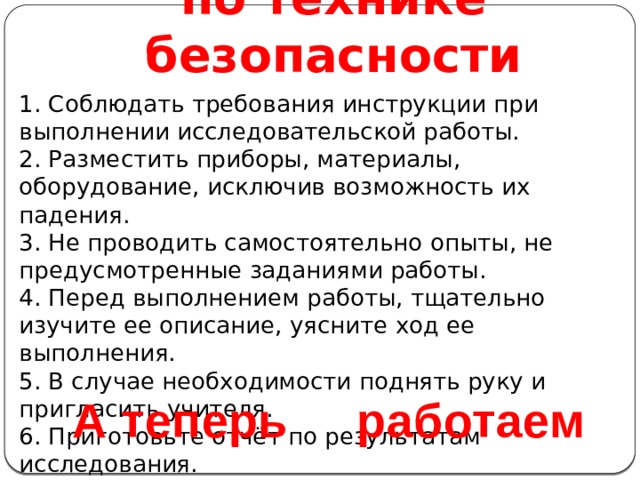 Инструктаж  по технике безопасности 1. Соблюдать требования инструкции при выполнении исследовательской работы. 2. Разместить приборы, материалы, оборудование, исключив возможность их падения. 3. Не проводить самостоятельно опыты, не предусмотренные заданиями работы. 4. Перед выполнением работы, тщательно изучите ее описание, уясните ход ее выполнения. 5. В случае необходимости поднять руку и пригласить учителя. 6. Приготовьте отчёт по результатам исследования. 7. По окончании исследования уберите рабочее место. А теперь работаем 