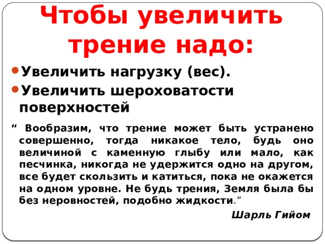 Чтобы увеличить трение надо: Увеличить нагрузку (вес). Увеличить шероховатости поверхностей “ Вообразим, что трение может быть устранено совершенно, тогда никакое тело, будь оно величиной с каменную глыбу или мало, как песчинка, никогда не удержится одно на другом, все будет скользить и катиться, пока не окажется на одном уровне. Не будь трения, Земля была бы без неровностей, подобно жидкости .”  Шарль Гийом 