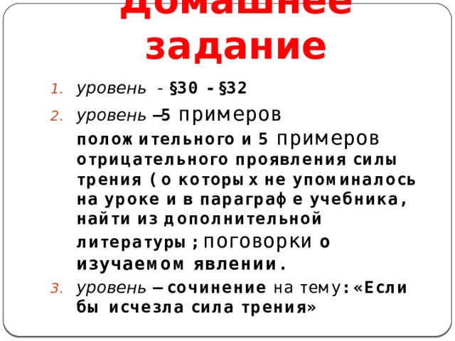 Домашнее задание уровень - §30 - §32 уровень –5 примеров положительного и 5 примеров отрицательного проявления силы трения ( о которых не упоминалось на уроке и в параграфе учебника, найти из дополнительной литературы; поговорки о изучаемом явлении . уровень – сочинение на тему : «Если бы исчезла сила трения»  