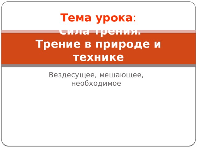 Тема урока :   Сила трения.  Трение в природе и технике Вездесущее, мешающее, необходимое 