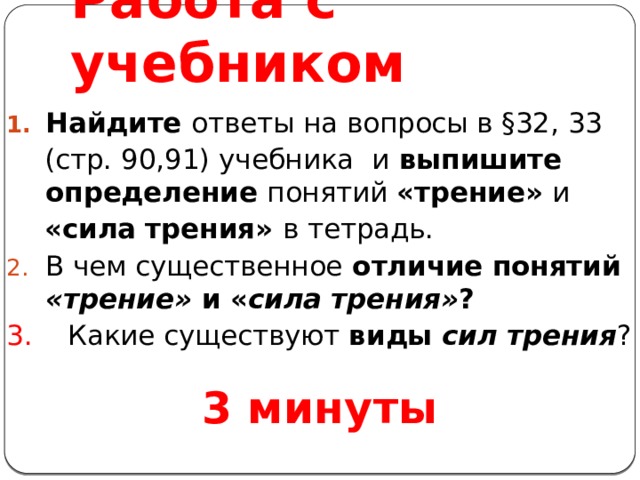 Работа с учебником Найдите ответы на вопросы в §32, 33 (стр. 90,91) учебника и выпишите определение понятий «трение» и «сила трения» в тетрадь. В чем существенное отличие понятий «трение» и « сила трения» ? 3. Какие существуют виды сил  трения ? 3 минуты 