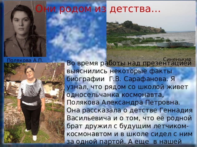 Они родом из детства… Синенькие Полякова А.П. Во время работы над презентацией выяснились некоторые факты биографии Г.В. Сарафанова. Я узнал, что рядом со школой живет односельчанка космонавта, Полякова Александра Петровна. Она рассказала о детстве Геннадия Васильевича и о том, что ее родной брат дружил с будущим летчиком-космонавтом и в школе сидел с ним за одной партой. А еще в нашей школе учится в 3 Б классе внучка героя, Сарафанова Анна. 