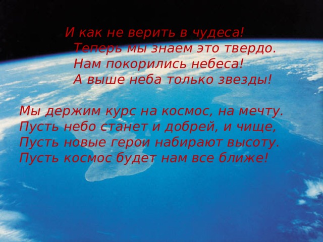  И как не верить в чудеса!  Теперь мы знаем это твердо.  Нам покорились небеса!  А выше неба только звезды!   Мы держим курс на космос, на мечту.  Пусть небо станет и добрей, и чище,  Пусть новые герои набирают высоту.  Пусть космос будет нам все ближе! 