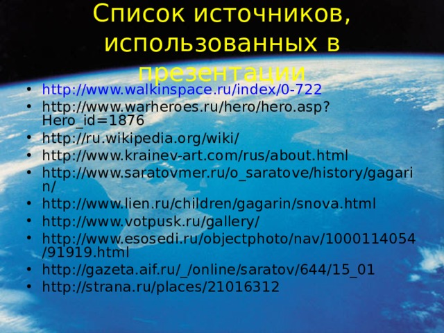 Список источников, использованных в презентации http://www.walkinspace.ru/index/0-722 http://www.warheroes.ru/hero/hero.asp?Hero_id=1876 http://ru.wikipedia.org/wiki/ http://www.krainev-art.com/rus/about.html http://www.saratovmer.ru/o_saratove/history/gagarin/ http://www.lien.ru/children/gagarin/snova.html http://www.votpusk.ru/gallery/ http://www.esosedi.ru/objectphoto/nav/1000114054/91919.html http://gazeta.aif.ru/_/online/saratov/644/15_01 http://strana.ru/places/21016312    