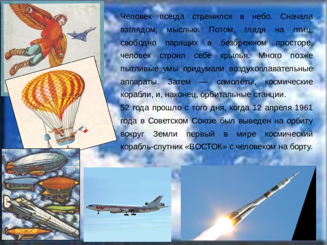 Человек всегда стремился в небо. Сначала взглядом, мыслью. Потом, глядя на птиц, свободно парящих в безбрежном просторе, человек строил себе крылья. Много позже пытливые умы придумали воздухоплавательные аппараты. Затем — самолёты, космические корабли, и, наконец, орбитальные станции. 52 года прошло с того дня, когда 12 апреля 1961 года в Советском Союзе был выведен на орбиту вокруг Земли первый в мире космический корабль-спутник «ВОСТОК» с человеком на борту. 