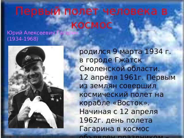 Первый полет человека в космос Юрий Алексеевич Гагарин (1934-1968) родился 9 марта 1934 г. в городе Гжатск Смоленской области. 12 апреля 1961г. Первым из землян совершил космический полет на корабле «Восток». Начиная с 12 апреля 1962г. день полета Гагарина в космос объявлен праздником – Днем космонавтики. 