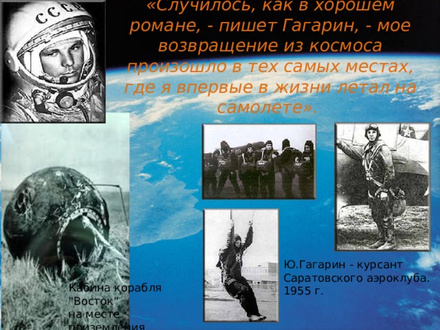 «Случилось, как в хорошем романе, - пишет Гагарин, - мое возвращение из космоса произошло в тех самых местах, где я впервые в жизни летал на самолете». Ю.Гагарин - курсант Саратовского аэроклуба. 1955 г. Кабина корабля 