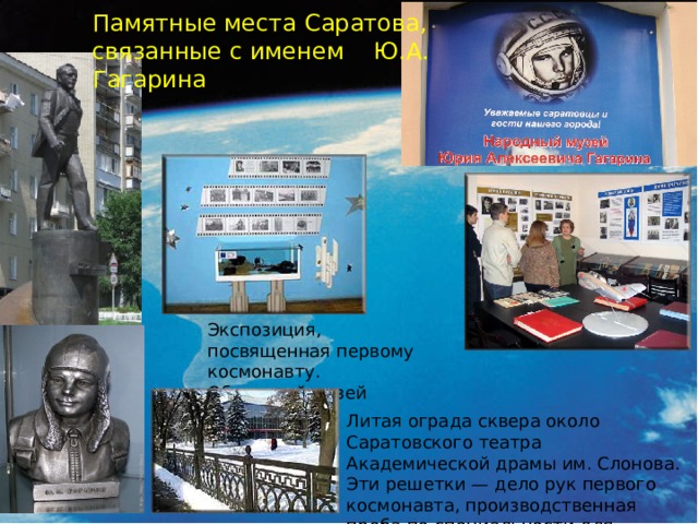 Памятные места Саратова, связанные с именем Ю.А. Гагарина Экспозиция, посвященная первому космонавту. Областной музей краеведения Литая ограда сквера около Саратовского театра Академической драмы им. Слонова. Эти решетки — дело рук первого космонавта, производственная проба по специальности для зачисления в техникум.  