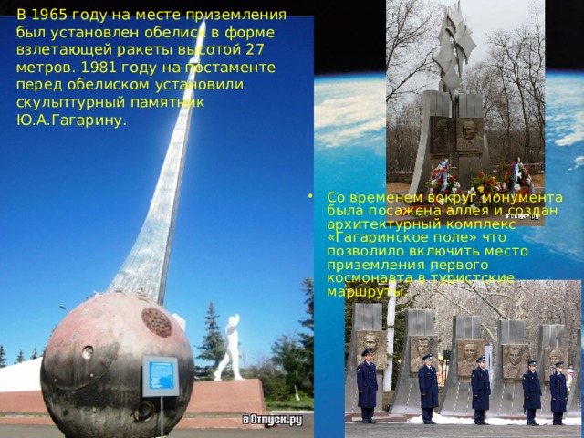 В 1965 году на месте приземления был установлен обелиск в форме взлетающей ракеты высотой 27 метров. 1981 году на постаменте перед обелиском установили скульптурный памятник Ю.А.Гагарину. Со временем вокруг монумента была посажена аллея и создан архитектурный комплекс «Гагаринское поле» что позволило включить место приземления первого космонавта в туристские маршруты. 