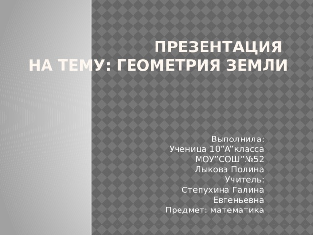 Презентация  на тему: Геометрия Земли Выполнила:  Ученица 10”A”класса  МОУ”СОШ”№52  Лыкова Полина  Учитель:  Степухина Галина Евгеньевна  Предмет: математика