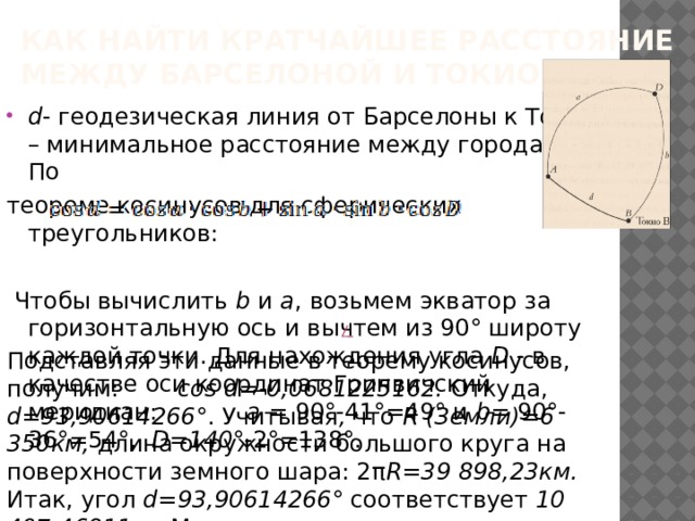 Как найти кратчайшее расстояние между Барселоной и Токио? d - геодезическая линия от Барселоны к Токио – минимальное расстояние между городами. По теореме косинусов для сферических треугольников:  Чтобы вычислить b и a , возьмем экватор за горизонтальную ось и вычтем из 90° широту каждой точки. Для нахождения угла D - в качестве оси координат Гринвичский меридиан: a = 90°-41°=49° и b= 90°-36°=54°, D=140 °-2°=138°. Подставляя эти данные в теорему косинусов, получим: cos d=-0,0681225162. Откуда, d=93,90614266 °. Учитывая , что R (Земли)=6 350км, длина окружности большого круга на поверхности земного шара: 2π R=39 898,23км. Итак, угол d=93,90614266 ° соответствует 10 407,46911км .Мы получили расстояние между Барселоной и Токио.