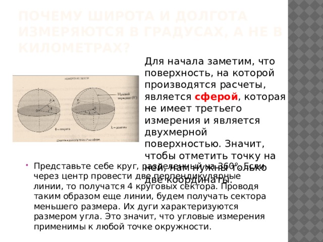 Почему широта и долгота измеряются в градусах, а не в километрах? Для начала заметим, что поверхность, на которой производятся расчеты, является сферой , которая не имеет третьего измерения и является двухмерной поверхностью. Значит, чтобы отметить точку на ней, нам нужны только две координаты. Представьте себе круг, разделенный на 360°. Если через центр провести две перпендикулярные линии, то получатся 4 круговых сектора. Проводя таким образом еще линии, будем получать сектора меньшего размера. Их дуги характеризуются размером угла. Это значит, что угловые измерения применимы к любой точке окружности.