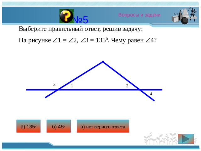 Вопросы и задачи № 5 Выберите правильный ответ, решив задачу: На рисунке  1 =  2,  3 = 135 0 . Чему равен  4? 3 1 2 4 а) 135 0 б) 45 0 в) нет верного ответа 