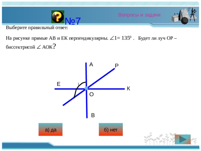 Вопросы и задачи № 7 Выберите правильный ответ: На рисунке прямые АВ и ЕК перпендикулярны.  1= 135 0  . Будет ли луч ОР – биссектрисой   АОК ? А Р Е 1 К О В а) да б) нет 