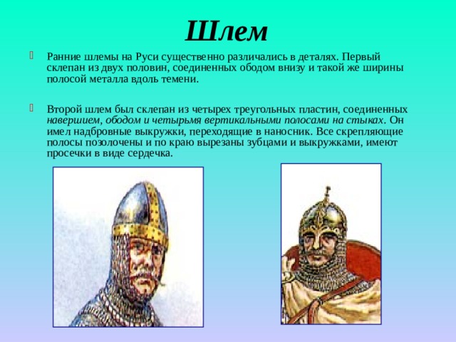 Шлем Ранние шлемы на Руси существенно различались в деталях. Первый склепан из двух половин, соединенных ободом внизу и такой же ширины полосой металла вдоль темени.  Второй шлем был склепан из четырех треугольных пластин, соединенных навершием, ободом и четырьмя вертикальными полосами на стыках. Он имел надбровные выкружки, переходящие в наносник. Все скрепляющие полосы позолочены и по краю вырезаны зубцами и выкружками, имеют просечки в виде сердечка. 