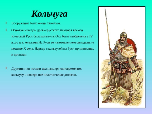 Кольчуга Вооружение было очень тяжелым. Основным видом древнерусского панциря времен Киевской Руси была кольчуга. Она была изобретена в IV в. до н.э. кельтами На Руси ее изготовлением овладели не позднее Х века. Наряду с кольчугой на Руси применялись и доспехи. Дружинники носили два панциря одновременно: кольчугу и поверх нее пластинчатые доспехи. 