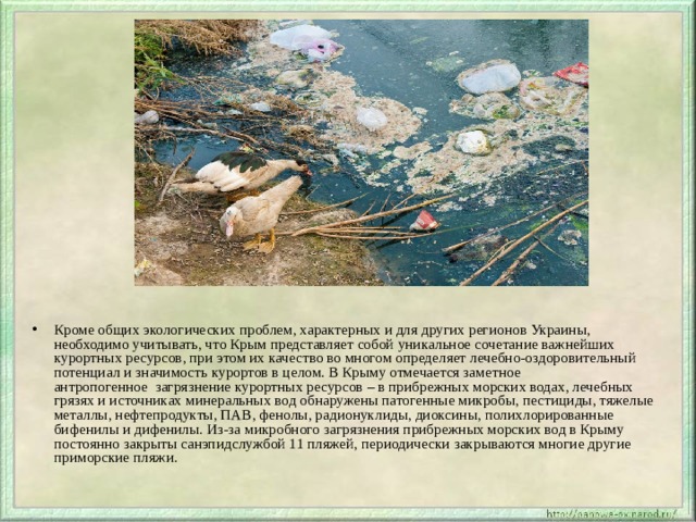 Кроме общих экологических проблем, характерных и для других регионов Украины, необходимо учитывать, что Крым представляет собой уникальное сочетание важнейших курортных ресурсов, при этом их качество во многом определяет лечебно-оздоровительный потенциал и значимость курортов в целом. В Крыму отмечается заметное антропогенное  загрязнение курортных ресурсов – в прибрежных морских водах, лечебных грязях и источниках минеральных вод обнаружены патогенные микробы, пестициды, тяжелые металлы, нефтепродукты, ПАВ, фенолы, радионуклиды, диоксины, полихлорированные бифенилы и дифенилы. Из-за микробного загрязнения прибрежных морских вод в Крыму постоянно закрыты санэпидслужбой 11 пляжей, периодически закрываются многие другие приморские пляжи. 