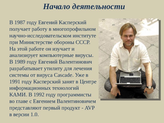 Начало деятельности В 1987 году Евгений Касперский получает работу в многопрофильном научно-исследовательском институте при Министерстве обороны СССР. На этой работе он изучает и анализирует компьютерные вирусы. В 1989 году Евгений Валентинович разрабатывает утилиту для лечения системы от вируса Cascade. Уже в 1991 году Касперский занят в Центре информационных технологий КАМИ. В 1992 году программисты во главе с Евгением Валентиновичем представляют первый продукт - AVP в версии 1.0. 