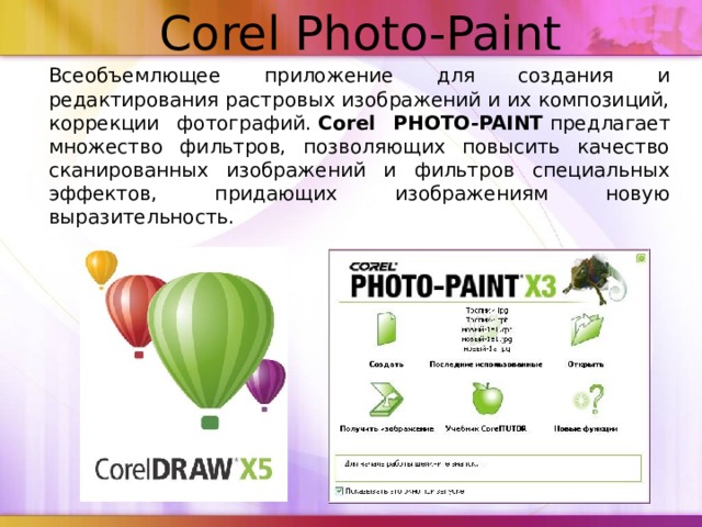 Corel Photo-Paint    Всеобъемлющее приложение для создания и редактирования растровых изображений и их композиций, коррекции фотографий.  Corel PHOTO-PAINT  предлагает множество фильтров, позволяющих повысить качество сканированных изображений и фильтров специальных эффектов, придающих изображениям новую выразительность.  