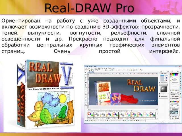 Real-DRAW Pro   Ориентирован на работу с уже созданными объектами, и включает возможности по созданию 3D-эффектов: прозрачности, теней, выпуклости, вогнутости, рельефности, сложной освещённости и др. Прекрасно подходит для финальной обработки центральных крупных графических элементов страниц. Очень простой интерфейс.   