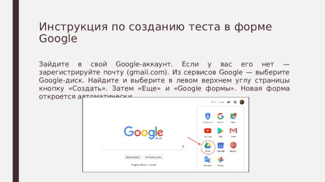 Инструкция по созданию теста в форме Google   Зайдите в свой Google-аккаунт. Если у вас его нет — зарегистрируйте почту (gmail.com). Из сервисов Google — выберите Google-диск. Найдите и выберите в левом верхнем углу страницы кнопку «Создать». Затем «Еще» и «Google формы». Новая форма откроется автоматически. 