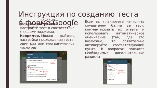 Инструкция по созданию теста в форме Google Если вы планируете начислять слушателям баллы за тест, комментировать их ответы и использовать автоматическое оценивание (там, где это возможно), то обязательно активируйте соответствующий пункт. В вопросах появятся необходимые дополнительные разделы 2. Заходим в раздел  «Настройки» . Настройте тест в соответствие с вашими задачами. Например.  Можно выбрать настройки прохождения теста: один раз или неограниченное число раз. 