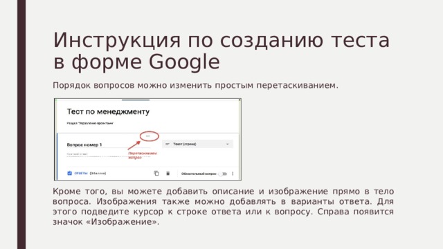 Инструкция по созданию теста в форме Google Порядок вопросов можно изменить простым перетаскиванием. Кроме того, вы можете добавить описание и изображение прямо в тело вопроса. Изображения также можно добавлять в варианты ответа. Для этого подведите курсор к строке ответа или к вопросу. Справа появится значок «Изображение». 