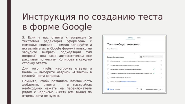 Инструкция по созданию теста в форме Google 5. Если у вас ответы к вопросам (в текстовом редакторе) оформлены с помощью списков — смело копируйте и вставляйте их в Google форму (только не забудьте выбрать подходящий тип вопроса), она сама автоматически все расставит по местам. Копировать каждую строчку ответа Для того, чтобы настроить ответы и баллы — выберите надпись «Ответы» в нижней части вопроса. Помните, чтобы появилась возможность добавлять ответы — в настройках необходимо нажать на переключатель рядом с надписью «Тест» (см. выше) по отдельности не нужно. 