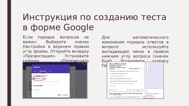 Инструкция по созданию теста в форме Google Если порядок вопросов не важен. Выберите значок Настройки в верхнем правом углу формы. Откройте вкладку «Презентация». Установите галочку «Перемешать вопросы». Для автоматического изменения порядка ответов в вопросе используйте выпадающее меню в правом нижнем углу вопроса (значок Ещё). Установите галочку Перемешать ответы. 