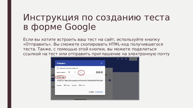 Инструкция по созданию теста в форме Google Если вы хотите встроить ваш тест на сайт, используйте кнопку «Отправить». Вы сможете скопировать HTML-код получившегося теста. Также, с помощью этой кнопки, вы можете поделиться ссылкой на тест или отправить приглашение на электронную почту 