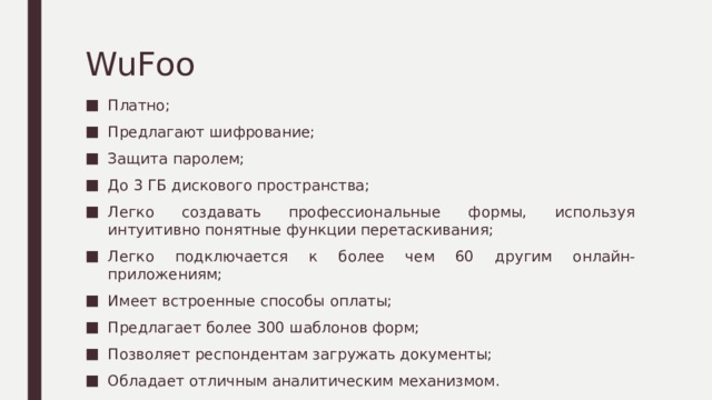 WuFoo Платно; Предлагают шифрование; Защита паролем; До 3 ГБ дискового пространства; Легко создавать профессиональные формы, используя интуитивно понятные функции перетаскивания; Легко подключается к более чем 60 другим онлайн-приложениям; Имеет встроенные способы оплаты; Предлагает более 300 шаблонов форм; Позволяет респондентам загружать документы; Обладает отличным аналитическим механизмом. 