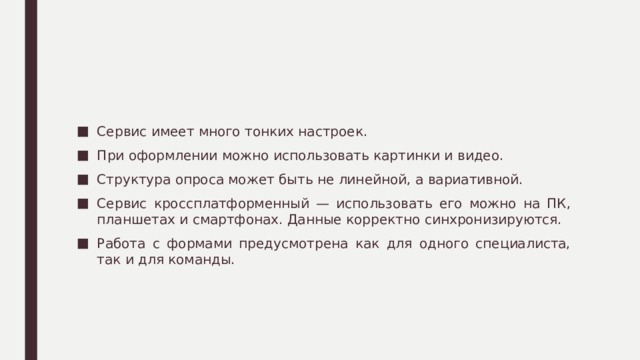Сервис имеет много тонких настроек. При оформлении можно использовать картинки и видео. Структура опроса может быть не линейной, а вариативной. Сервис кроссплатформенный — использовать его можно на ПК, планшетах и смартфонах. Данные корректно синхронизируются. Работа с формами предусмотрена как для одного специалиста, так и для команды. 