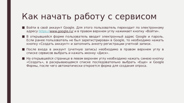Как начать работу с сервисом Войти в свой аккаунт Google. Для этого пользователь переходит по электронному адресу https:// www.google.ru/ и в правом верхнем углу нажимает кнопку «Войти». В открывшейся форме пользователь вводит электронный адрес Google и пароль. Если ранее пользователь не был зарегистрирован в Google, то необходимо нажать кнопку «Создать аккаунт» и заполнить анкету регистрации учетной записи. После входа в аккаунт (учетную запись) необходимо в правом верхнем углу в списке сервисов выбрать и нажать иконку «Диск». На открывшейся странице в левом верхнем углу необходимо нажать синюю кнопку «Создать», в раскрывающемся списке последовательно выбрать «Еще» и Google Формы, после чего автоматически откроется форма для создания опроса. 