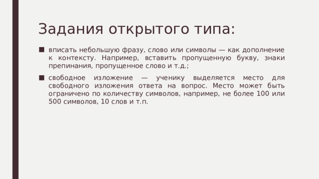Задания открытого типа: вписать небольшую фразу, слово или символы — как дополнение к контексту. Например, вставить пропущенную букву, знаки препинания, пропущенное слово и т.д.; свободное изложение — ученику выделяется место для свободного изложения ответа на вопрос. Место может быть ограничено по количеству символов, например, не более 100 или 500 символов, 10 слов и т.п. 
