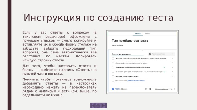 Инструкция по созданию теста Если у вас ответы к вопросам (в текстовом редакторе) оформлены с помощью списков — смело копируйте и вставляйте их в Google форму (только не забудьте выбрать подходящий тип вопроса), она сама автоматически все расставит по местам. Копировать каждую строчку ответа Для того, чтобы настроить ответы и баллы — выберите надпись «Ответы» в нижней части вопроса. Помните, чтобы появилась возможность добавлять ответы — в настройках необходимо нажать на переключатель рядом с надписью «Тест» (см. выше) по отдельности не нужно. 