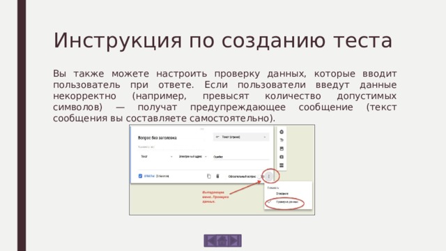 Инструкция по созданию теста Вы также можете настроить проверку данных, которые вводит пользователь при ответе. Если пользователи введут данные некорректно (например, превысят количество допустимых символов) — получат предупреждающее сообщение (текст сообщения вы составляете самостоятельно). 