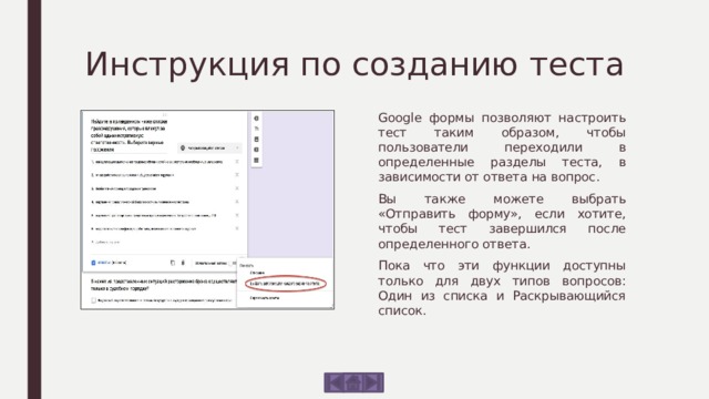 Инструкция по созданию теста Google формы позволяют настроить тест таким образом, чтобы пользователи переходили в определенные разделы теста, в зависимости от ответа на вопрос. Вы также можете выбрать «Отправить форму», если хотите, чтобы тест завершился после определенного ответа. Пока что эти функции доступны только для двух типов вопросов: Один из списка и Раскрывающийся список. 